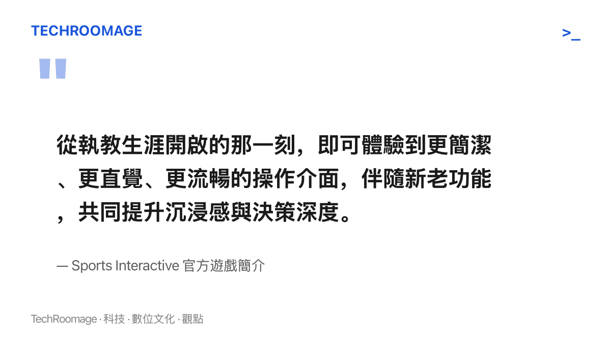 引述 Sports Interactive 官方遊戲簡介，說明新作從執教生涯開局起就提供更簡潔、更直覺且更流暢的操作介面，並以新老功能提升沉浸感與決策深度